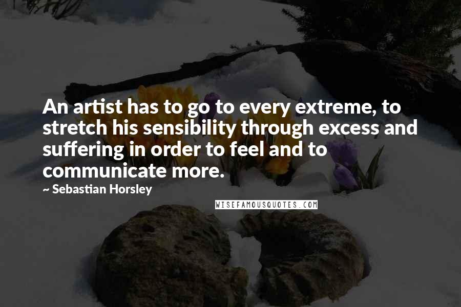 Sebastian Horsley Quotes: An artist has to go to every extreme, to stretch his sensibility through excess and suffering in order to feel and to communicate more.