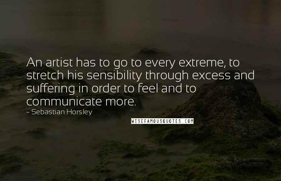 Sebastian Horsley Quotes: An artist has to go to every extreme, to stretch his sensibility through excess and suffering in order to feel and to communicate more.