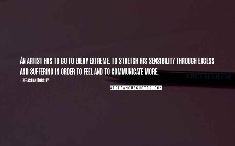 Sebastian Horsley Quotes: An artist has to go to every extreme, to stretch his sensibility through excess and suffering in order to feel and to communicate more.