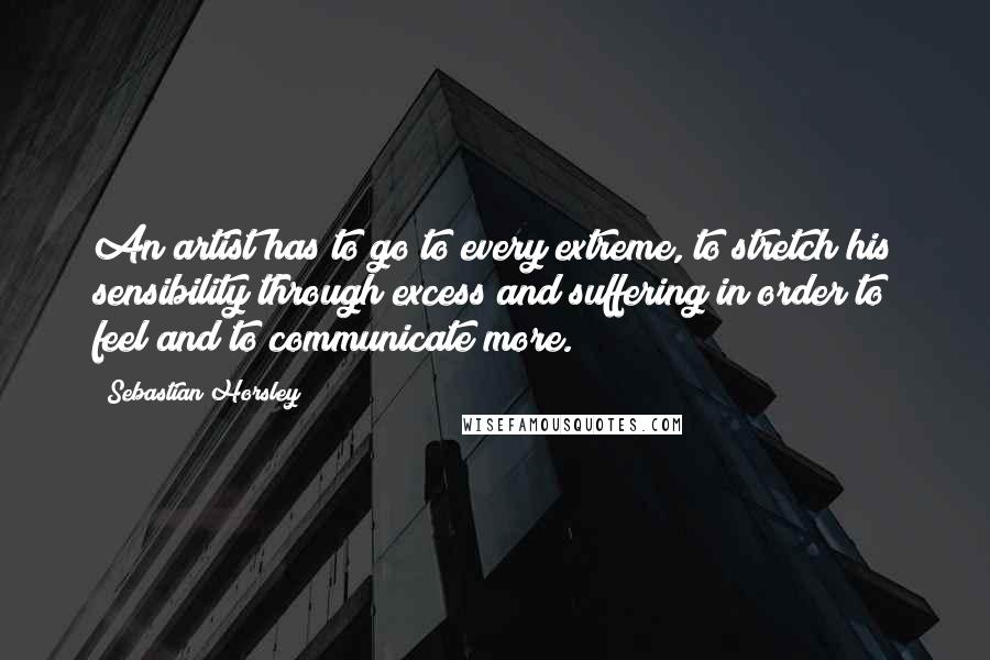 Sebastian Horsley Quotes: An artist has to go to every extreme, to stretch his sensibility through excess and suffering in order to feel and to communicate more.