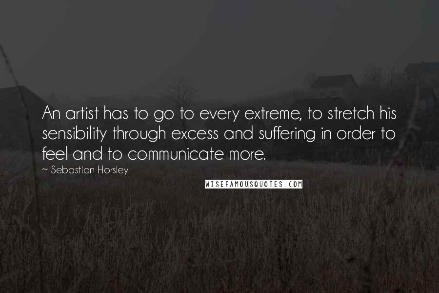 Sebastian Horsley Quotes: An artist has to go to every extreme, to stretch his sensibility through excess and suffering in order to feel and to communicate more.