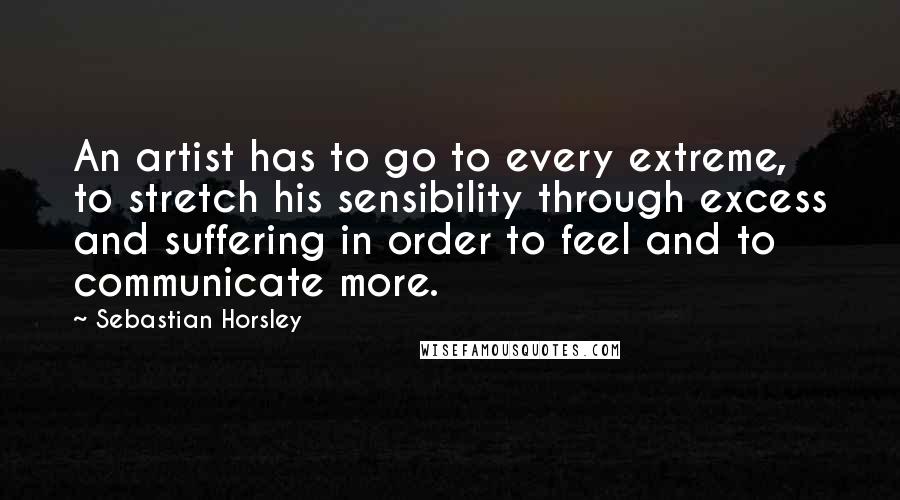 Sebastian Horsley Quotes: An artist has to go to every extreme, to stretch his sensibility through excess and suffering in order to feel and to communicate more.