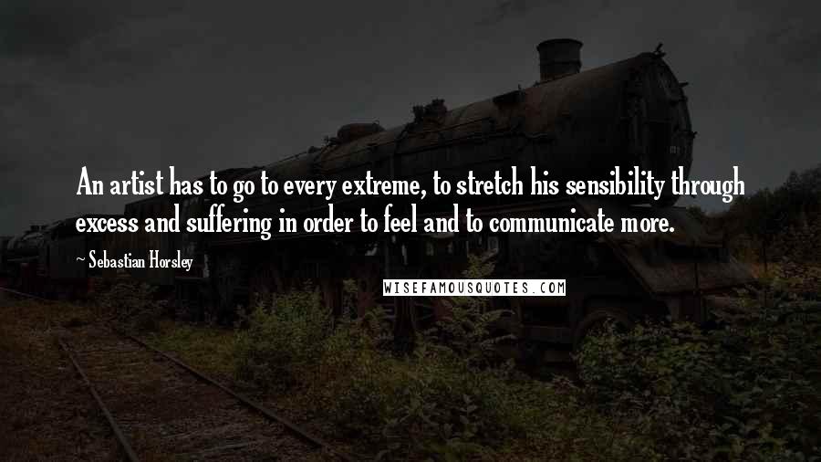 Sebastian Horsley Quotes: An artist has to go to every extreme, to stretch his sensibility through excess and suffering in order to feel and to communicate more.