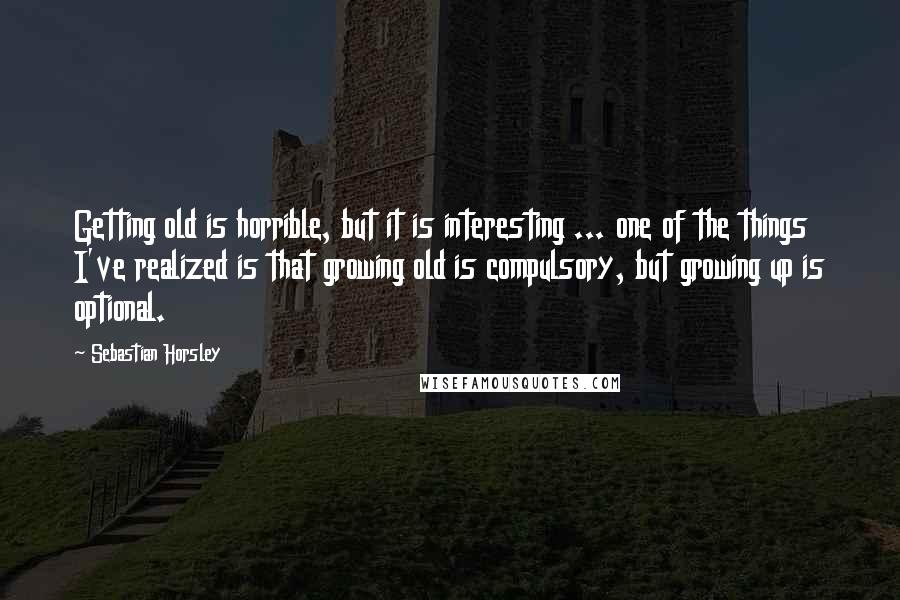 Sebastian Horsley Quotes: Getting old is horrible, but it is interesting ... one of the things I've realized is that growing old is compulsory, but growing up is optional.