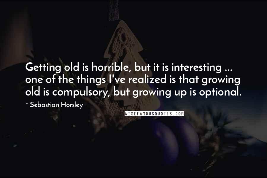 Sebastian Horsley Quotes: Getting old is horrible, but it is interesting ... one of the things I've realized is that growing old is compulsory, but growing up is optional.