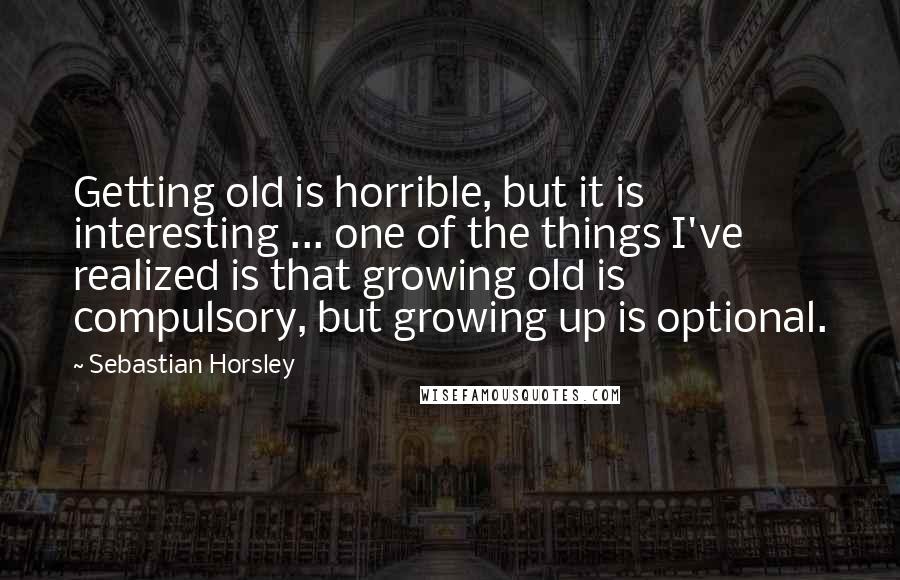 Sebastian Horsley Quotes: Getting old is horrible, but it is interesting ... one of the things I've realized is that growing old is compulsory, but growing up is optional.