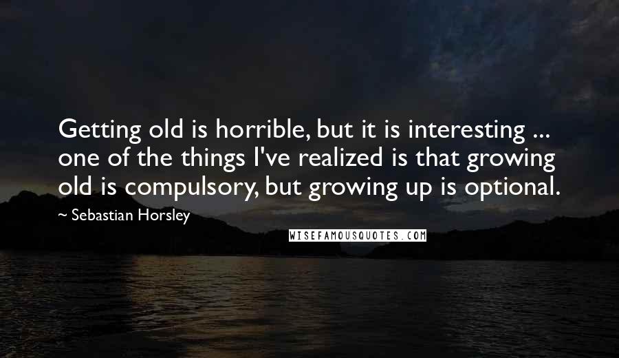 Sebastian Horsley Quotes: Getting old is horrible, but it is interesting ... one of the things I've realized is that growing old is compulsory, but growing up is optional.