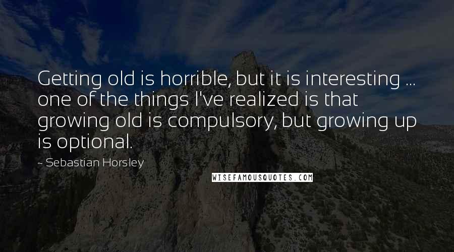 Sebastian Horsley Quotes: Getting old is horrible, but it is interesting ... one of the things I've realized is that growing old is compulsory, but growing up is optional.
