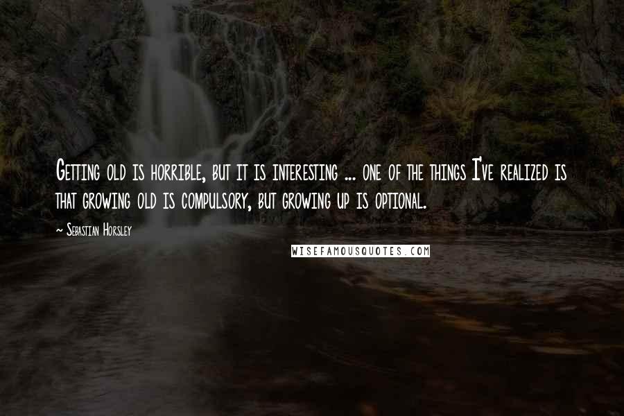 Sebastian Horsley Quotes: Getting old is horrible, but it is interesting ... one of the things I've realized is that growing old is compulsory, but growing up is optional.