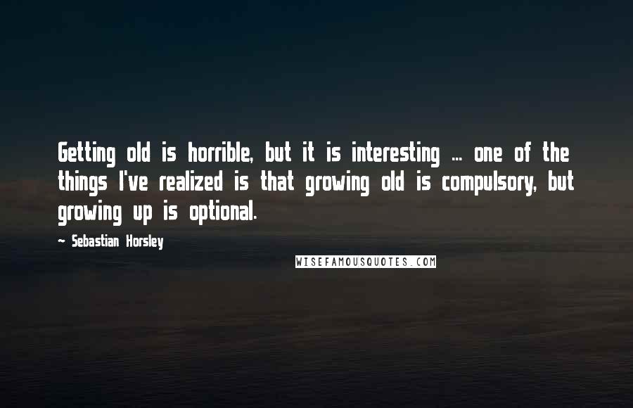 Sebastian Horsley Quotes: Getting old is horrible, but it is interesting ... one of the things I've realized is that growing old is compulsory, but growing up is optional.