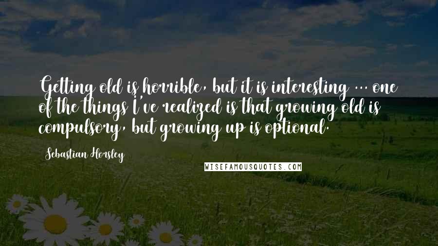 Sebastian Horsley Quotes: Getting old is horrible, but it is interesting ... one of the things I've realized is that growing old is compulsory, but growing up is optional.