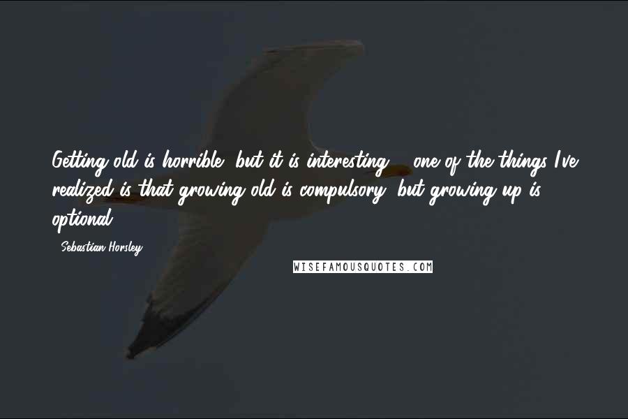 Sebastian Horsley Quotes: Getting old is horrible, but it is interesting ... one of the things I've realized is that growing old is compulsory, but growing up is optional.