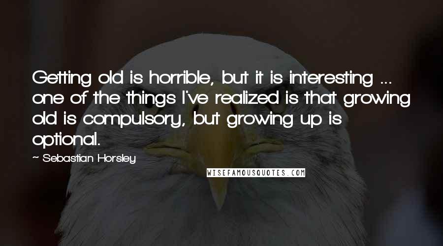 Sebastian Horsley Quotes: Getting old is horrible, but it is interesting ... one of the things I've realized is that growing old is compulsory, but growing up is optional.