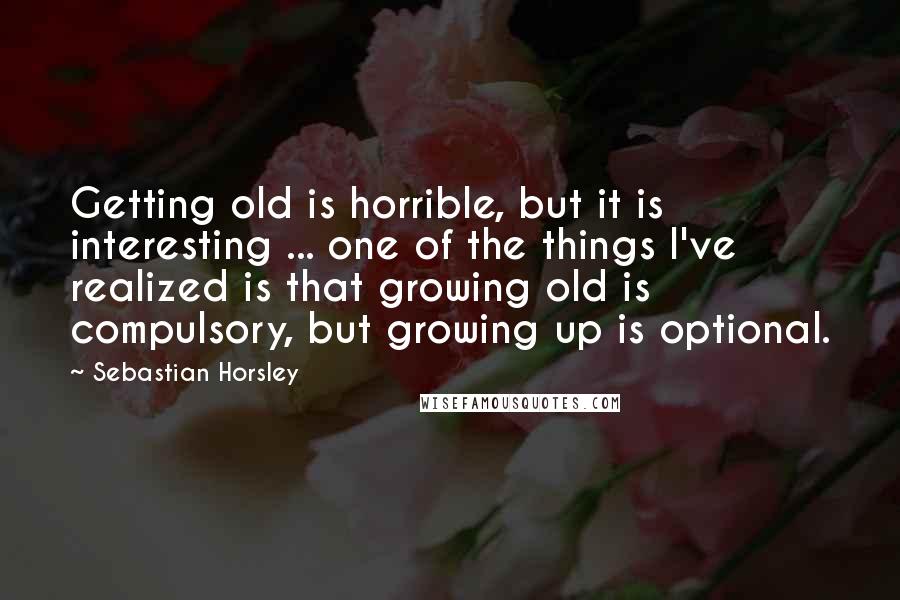 Sebastian Horsley Quotes: Getting old is horrible, but it is interesting ... one of the things I've realized is that growing old is compulsory, but growing up is optional.