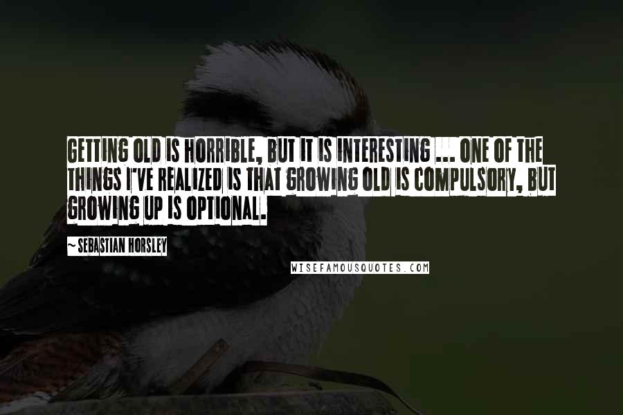 Sebastian Horsley Quotes: Getting old is horrible, but it is interesting ... one of the things I've realized is that growing old is compulsory, but growing up is optional.