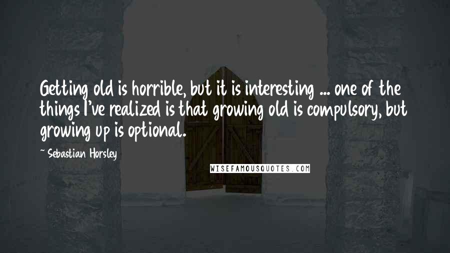 Sebastian Horsley Quotes: Getting old is horrible, but it is interesting ... one of the things I've realized is that growing old is compulsory, but growing up is optional.