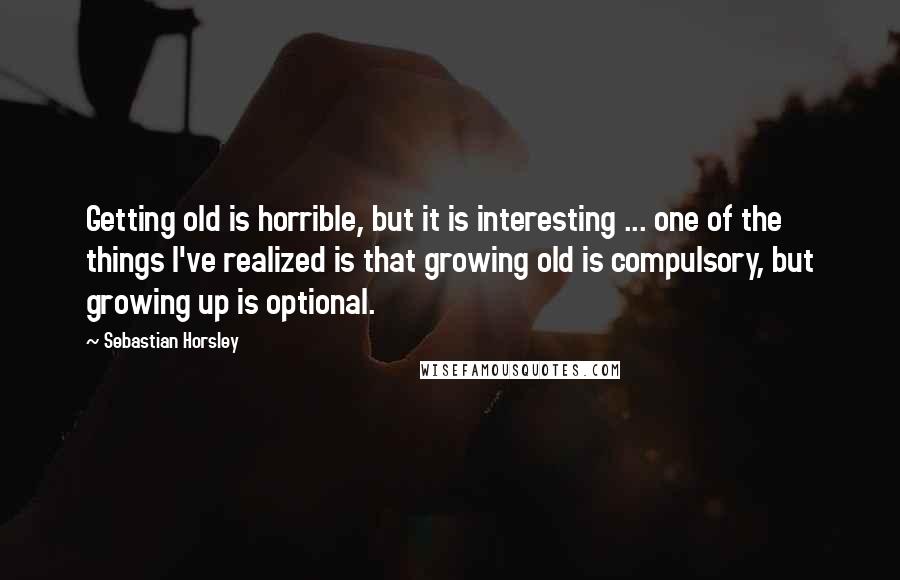 Sebastian Horsley Quotes: Getting old is horrible, but it is interesting ... one of the things I've realized is that growing old is compulsory, but growing up is optional.