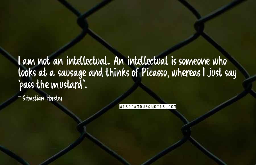 Sebastian Horsley Quotes: I am not an intellectual. An intellectual is someone who looks at a sausage and thinks of Picasso, whereas I just say 'pass the mustard'.
