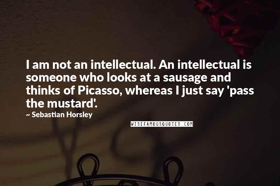 Sebastian Horsley Quotes: I am not an intellectual. An intellectual is someone who looks at a sausage and thinks of Picasso, whereas I just say 'pass the mustard'.