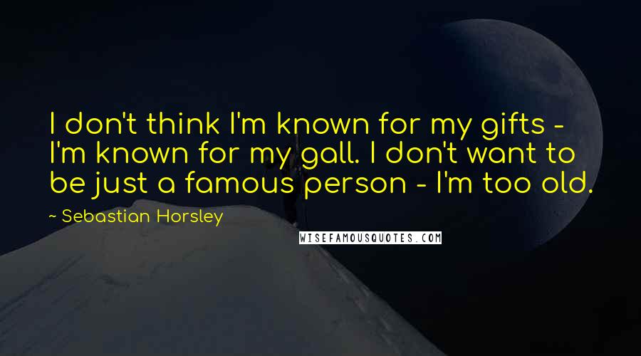 Sebastian Horsley Quotes: I don't think I'm known for my gifts - I'm known for my gall. I don't want to be just a famous person - I'm too old.