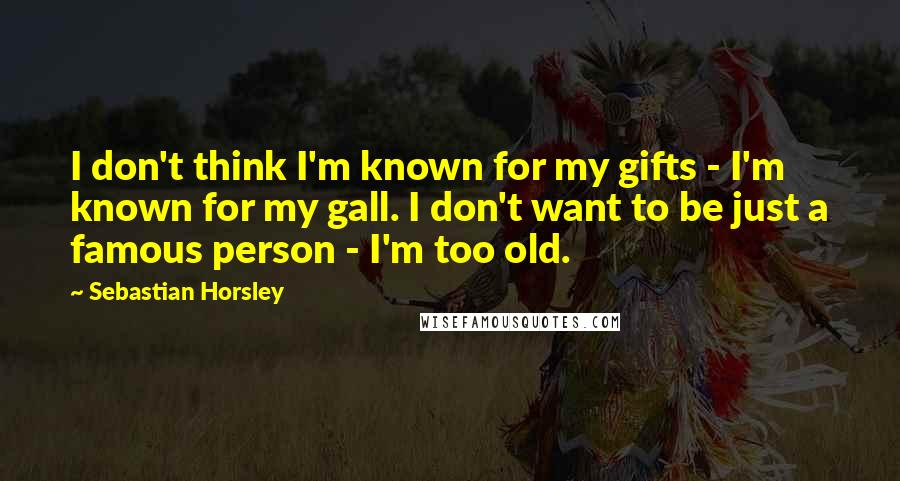 Sebastian Horsley Quotes: I don't think I'm known for my gifts - I'm known for my gall. I don't want to be just a famous person - I'm too old.