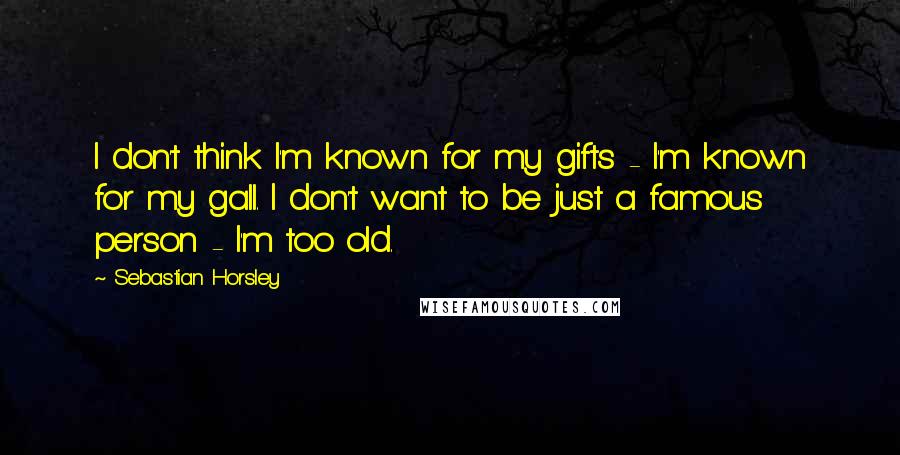 Sebastian Horsley Quotes: I don't think I'm known for my gifts - I'm known for my gall. I don't want to be just a famous person - I'm too old.