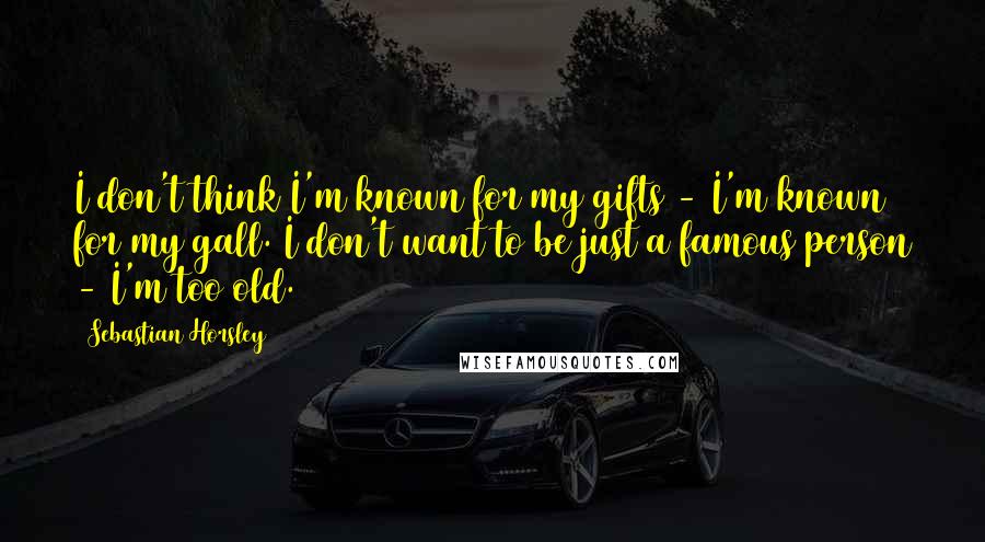 Sebastian Horsley Quotes: I don't think I'm known for my gifts - I'm known for my gall. I don't want to be just a famous person - I'm too old.