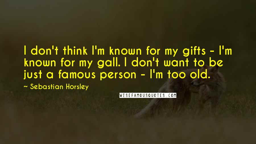 Sebastian Horsley Quotes: I don't think I'm known for my gifts - I'm known for my gall. I don't want to be just a famous person - I'm too old.