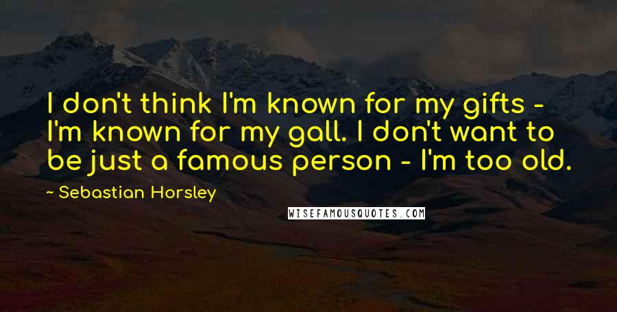 Sebastian Horsley Quotes: I don't think I'm known for my gifts - I'm known for my gall. I don't want to be just a famous person - I'm too old.