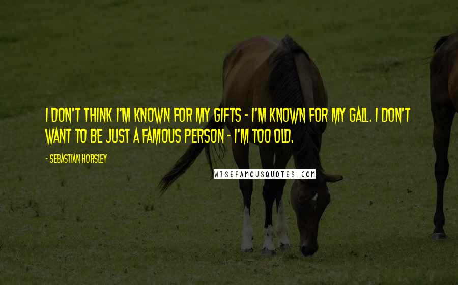 Sebastian Horsley Quotes: I don't think I'm known for my gifts - I'm known for my gall. I don't want to be just a famous person - I'm too old.