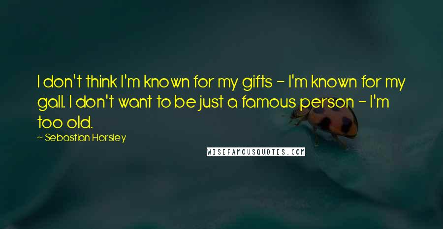 Sebastian Horsley Quotes: I don't think I'm known for my gifts - I'm known for my gall. I don't want to be just a famous person - I'm too old.