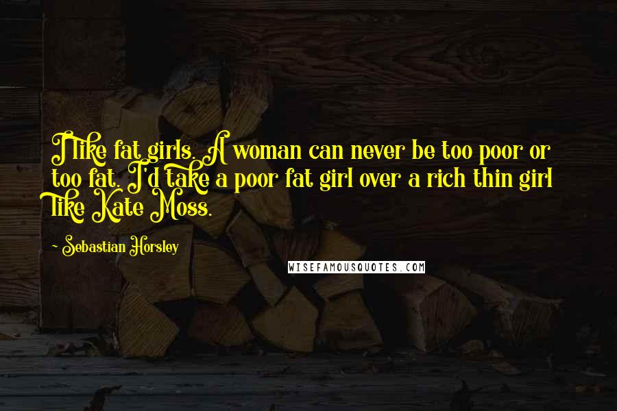 Sebastian Horsley Quotes: I like fat girls. A woman can never be too poor or too fat. I'd take a poor fat girl over a rich thin girl like Kate Moss.