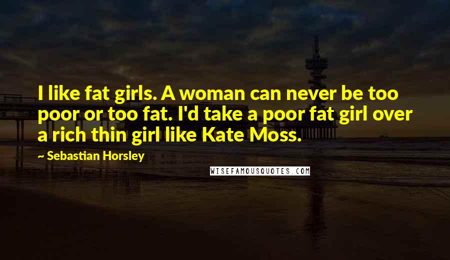 Sebastian Horsley Quotes: I like fat girls. A woman can never be too poor or too fat. I'd take a poor fat girl over a rich thin girl like Kate Moss.