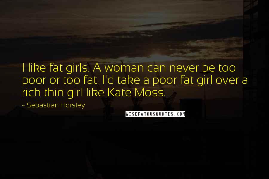 Sebastian Horsley Quotes: I like fat girls. A woman can never be too poor or too fat. I'd take a poor fat girl over a rich thin girl like Kate Moss.