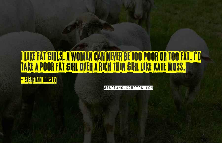 Sebastian Horsley Quotes: I like fat girls. A woman can never be too poor or too fat. I'd take a poor fat girl over a rich thin girl like Kate Moss.