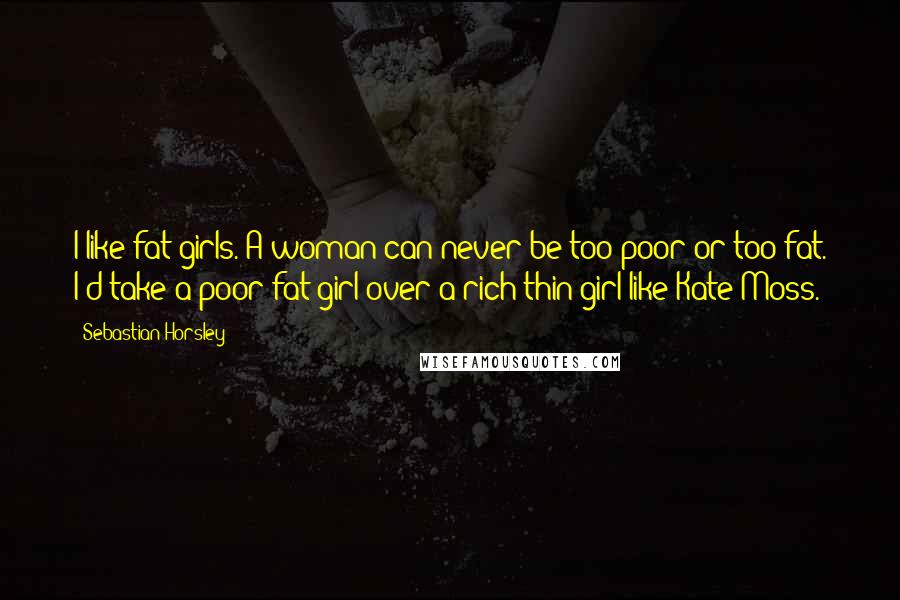 Sebastian Horsley Quotes: I like fat girls. A woman can never be too poor or too fat. I'd take a poor fat girl over a rich thin girl like Kate Moss.