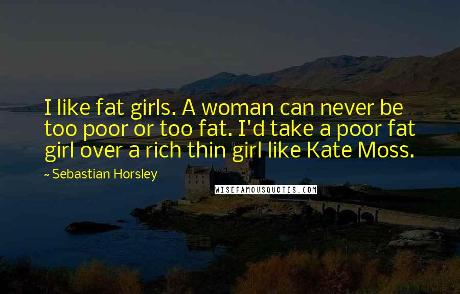 Sebastian Horsley Quotes: I like fat girls. A woman can never be too poor or too fat. I'd take a poor fat girl over a rich thin girl like Kate Moss.