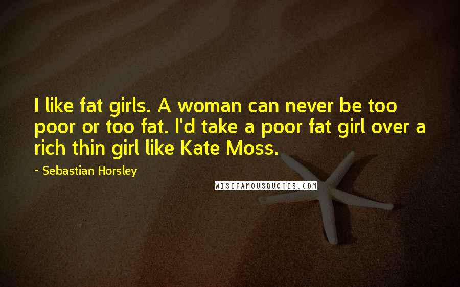 Sebastian Horsley Quotes: I like fat girls. A woman can never be too poor or too fat. I'd take a poor fat girl over a rich thin girl like Kate Moss.