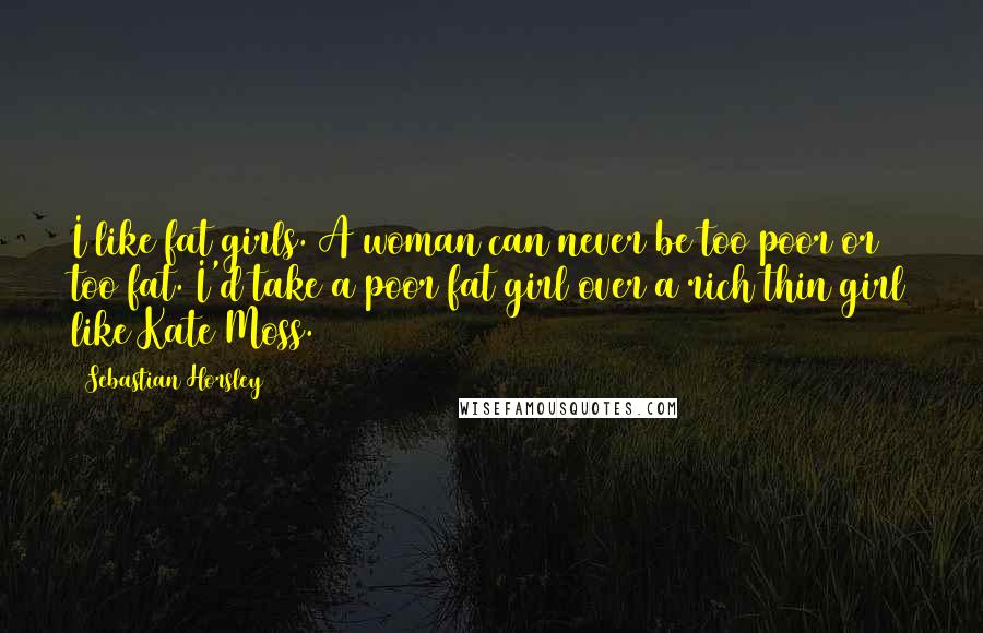 Sebastian Horsley Quotes: I like fat girls. A woman can never be too poor or too fat. I'd take a poor fat girl over a rich thin girl like Kate Moss.