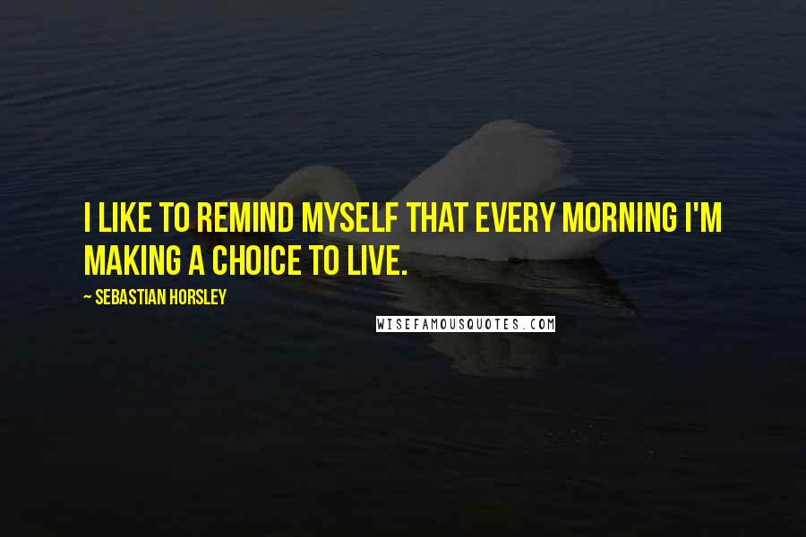 Sebastian Horsley Quotes: I like to remind myself that every morning I'm making a choice to live.