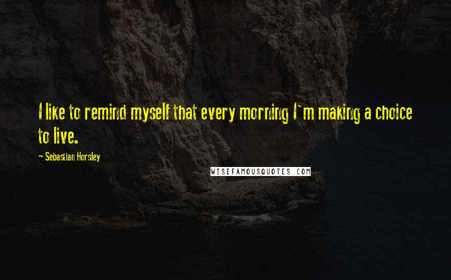 Sebastian Horsley Quotes: I like to remind myself that every morning I'm making a choice to live.