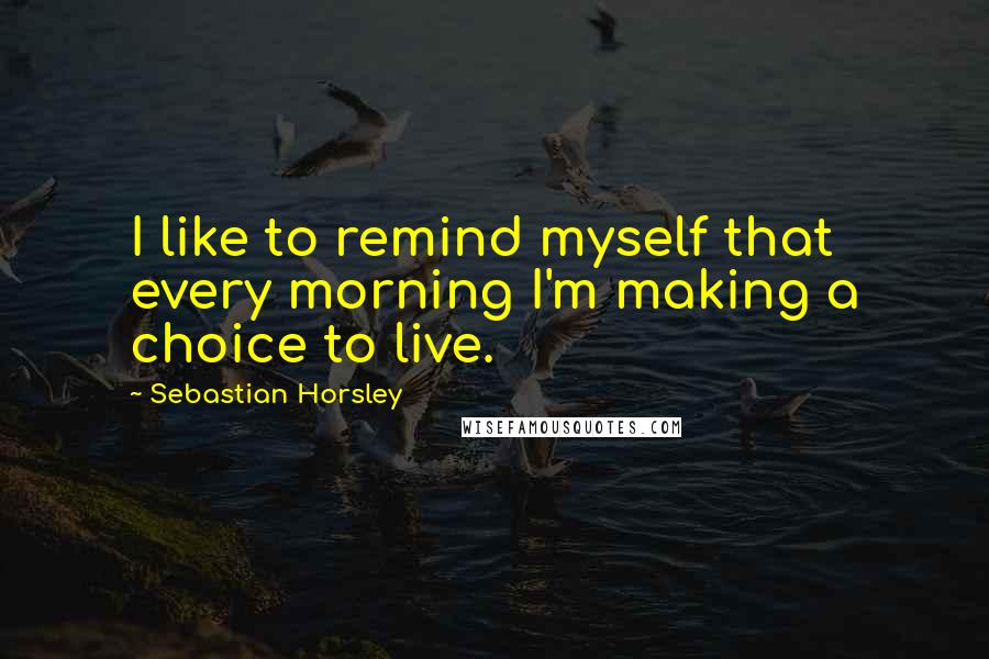 Sebastian Horsley Quotes: I like to remind myself that every morning I'm making a choice to live.