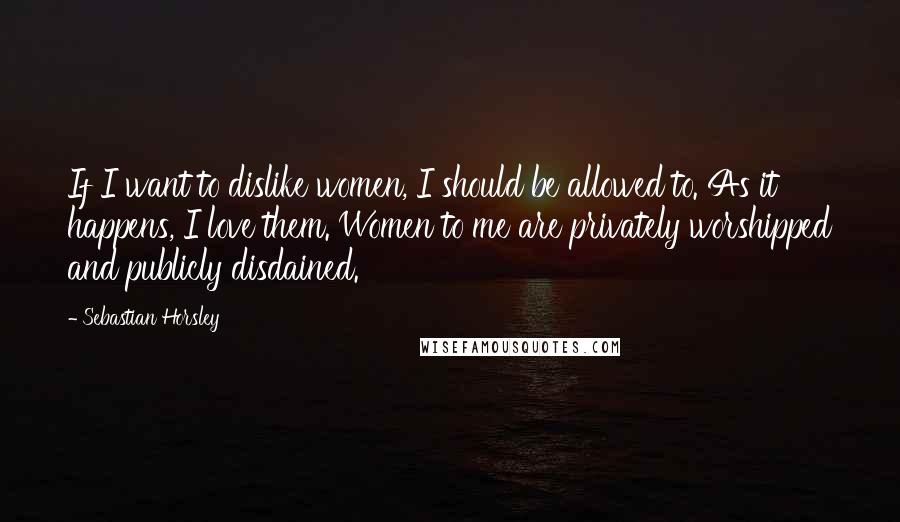 Sebastian Horsley Quotes: If I want to dislike women, I should be allowed to. As it happens, I love them. Women to me are privately worshipped and publicly disdained.