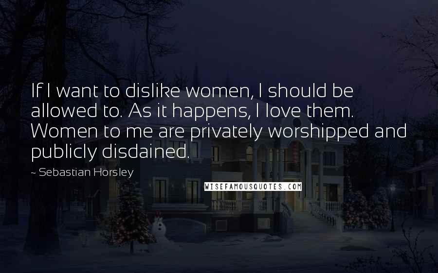 Sebastian Horsley Quotes: If I want to dislike women, I should be allowed to. As it happens, I love them. Women to me are privately worshipped and publicly disdained.