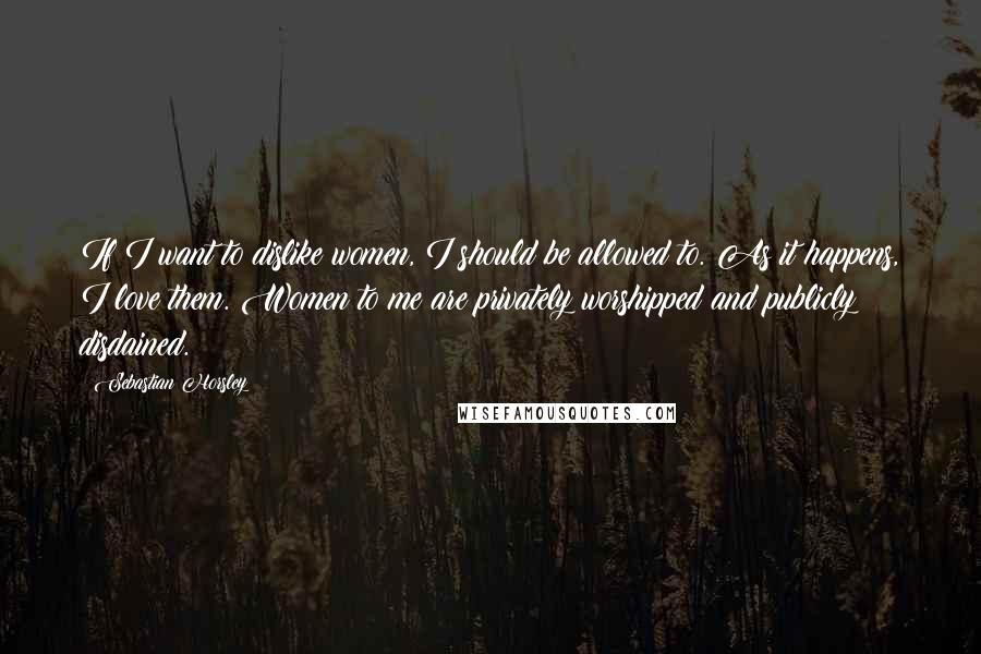 Sebastian Horsley Quotes: If I want to dislike women, I should be allowed to. As it happens, I love them. Women to me are privately worshipped and publicly disdained.