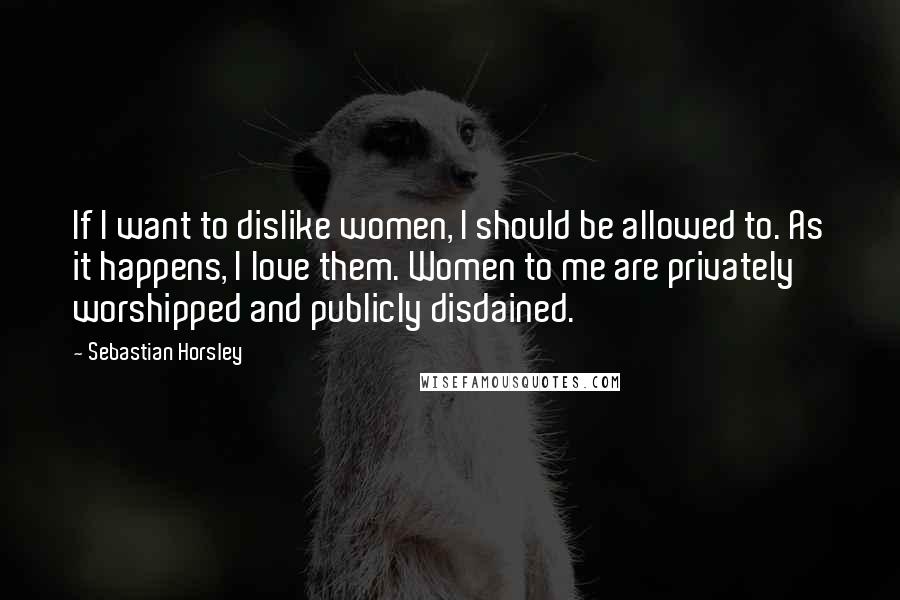 Sebastian Horsley Quotes: If I want to dislike women, I should be allowed to. As it happens, I love them. Women to me are privately worshipped and publicly disdained.