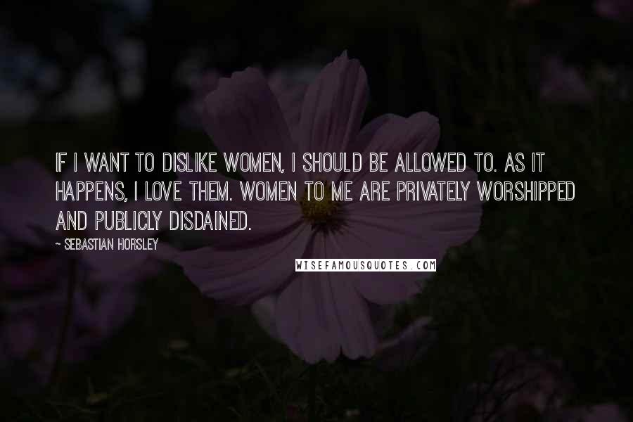Sebastian Horsley Quotes: If I want to dislike women, I should be allowed to. As it happens, I love them. Women to me are privately worshipped and publicly disdained.