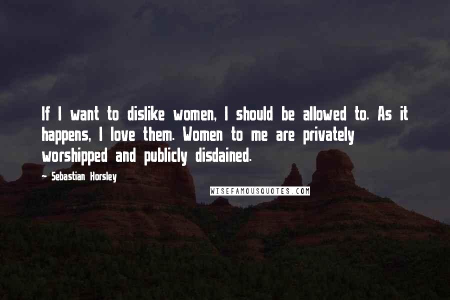 Sebastian Horsley Quotes: If I want to dislike women, I should be allowed to. As it happens, I love them. Women to me are privately worshipped and publicly disdained.