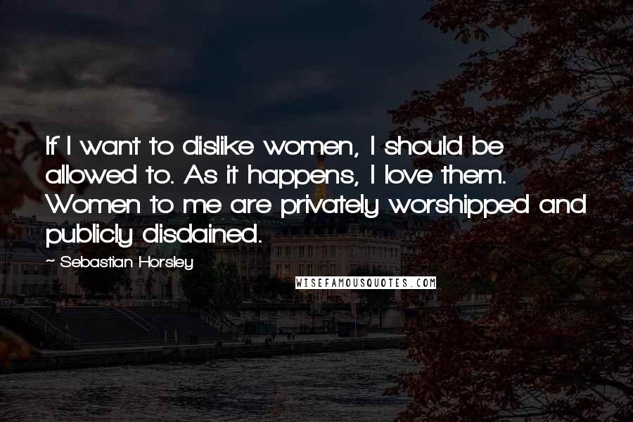 Sebastian Horsley Quotes: If I want to dislike women, I should be allowed to. As it happens, I love them. Women to me are privately worshipped and publicly disdained.