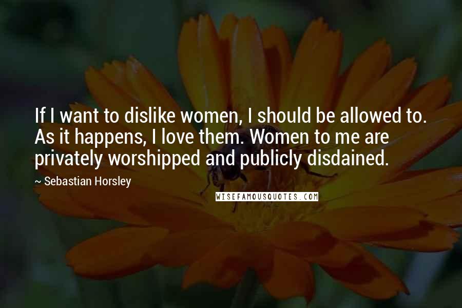 Sebastian Horsley Quotes: If I want to dislike women, I should be allowed to. As it happens, I love them. Women to me are privately worshipped and publicly disdained.